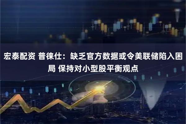 宏泰配资 普徕仕：缺乏官方数据或令美联储陷入困局 保持对小型股平衡观点