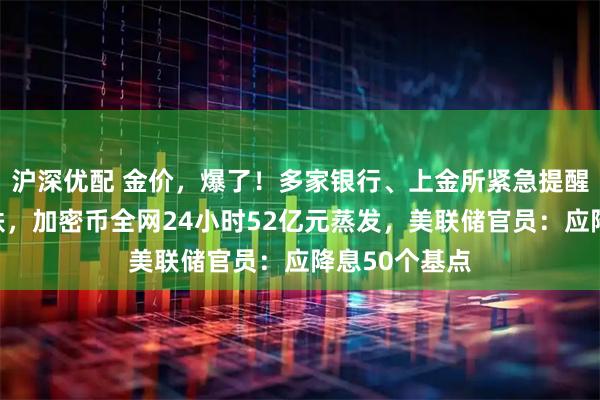 沪深优配 金价，爆了！多家银行、上金所紧急提醒！比特币下跌，加密币全网24小时52亿元蒸发，美联储官员：应降息50个基点