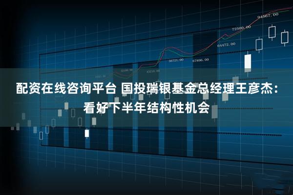 配资在线咨询平台 国投瑞银基金总经理王彦杰：看好下半年结构性机会