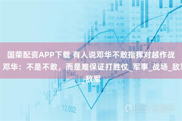 国荣配资APP下载 有人说邓华不敢指挥对越作战？邓华：不是不敢，而是难保证打胜仗_军事_战场_敌军