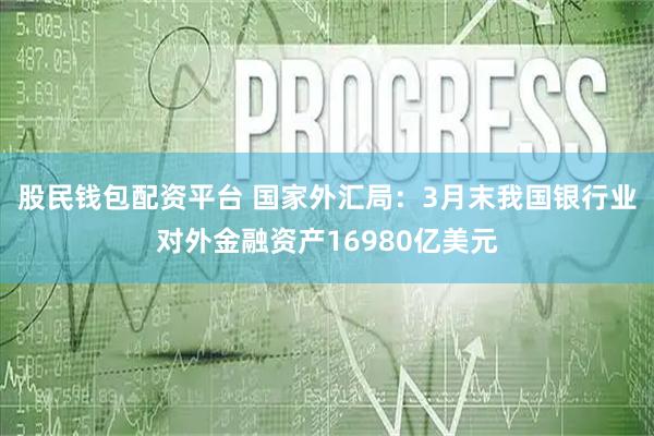 股民钱包配资平台 国家外汇局：3月末我国银行业对外金融资产16980亿美元