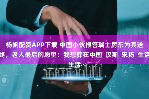 杨帆配资APP下载 中国小伙报答瑞士房东为其送终，老人最后的愿望：我想葬在中国_汉斯_宋扬_生活