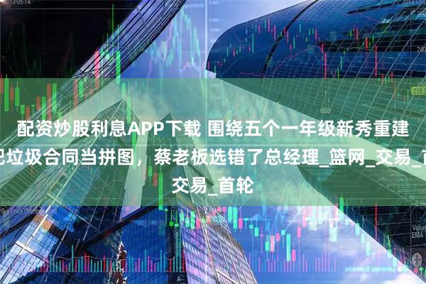 配资炒股利息APP下载 围绕五个一年级新秀重建！把垃圾合同当拼图，蔡老板选错了总经理_篮网_交易_首轮