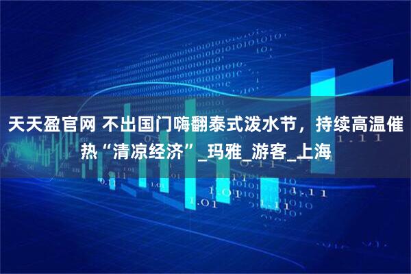 天天盈官网 不出国门嗨翻泰式泼水节,持续高温催热“清凉经济”_玛雅_游客_上海