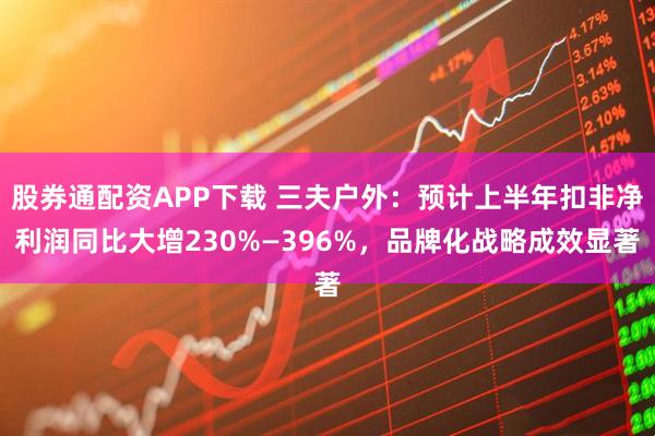股券通配资APP下载 三夫户外：预计上半年扣非净利润同比大增230%—396%，品牌化战略成效显著