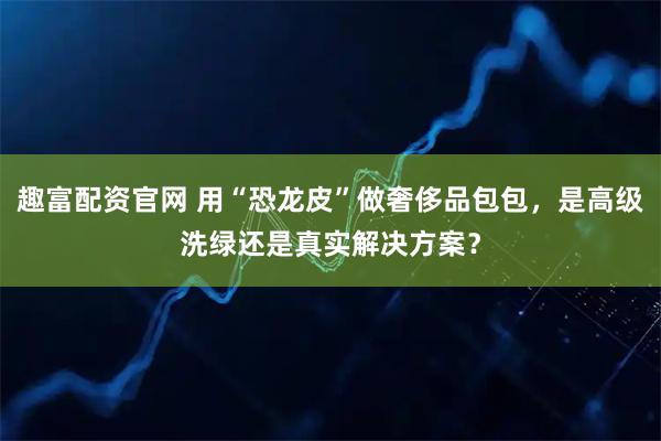 趣富配资官网 用“恐龙皮”做奢侈品包包，是高级洗绿还是真实解决方案？