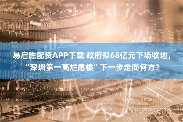 易启胜配资APP下载 政府拟68亿元下场收地,“深圳第一高烂尾楼”下一步走向何方?