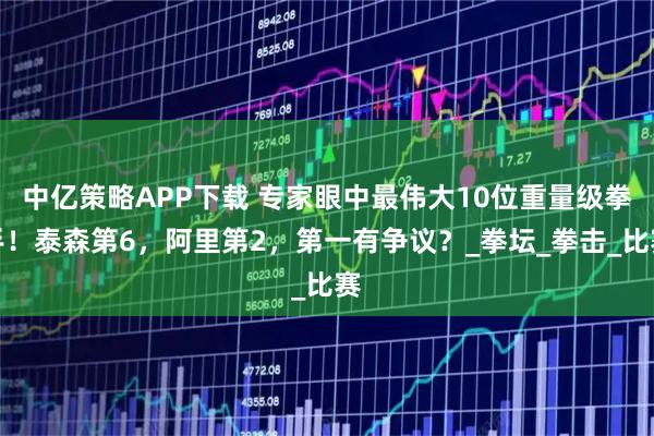 中亿策略APP下载 专家眼中最伟大10位重量级拳手！泰森第6，阿里第2，第一有争议？_拳坛_拳击_比赛