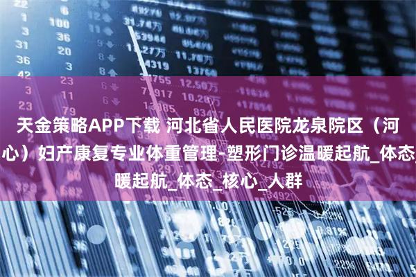 天金策略APP下载 河北省人民医院龙泉院区（河北省康复中心）妇产康复专业体重管理-塑形门诊温暖起航_体态_核心_人群