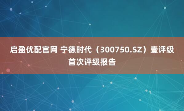 启盈优配官网 宁德时代（300750.SZ）壹评级首次评级报告
