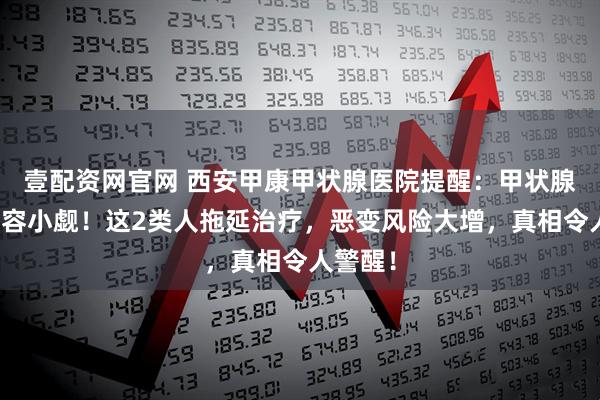 壹配资网官网 西安甲康甲状腺医院提醒:甲状腺结节不容小觑!这2类人拖延治疗,恶变风险大增,真相令人警醒!