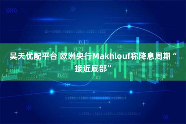 昊天优配平台 欧洲央行Makhlouf称降息周期“接近底部”