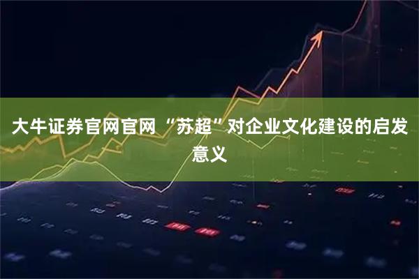 大牛证券官网官网 “苏超”对企业文化建设的启发意义