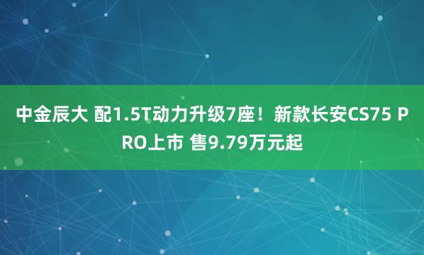 中金辰大 配1.5T动力升级7座！新款长安CS75 PRO上市 售9.79万元起