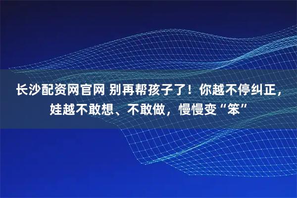 长沙配资网官网 别再帮孩子了!你越不停纠正,娃越不敢想、不敢做,慢慢变“笨”