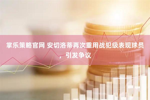 掌乐策略官网 安切洛蒂再次重用战犯级表现球员，引发争议