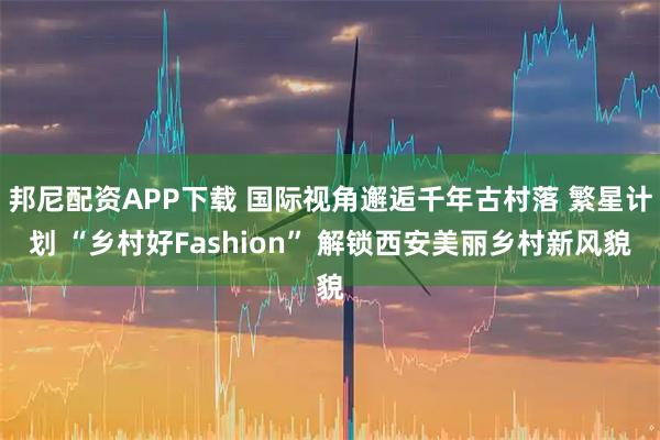 邦尼配资APP下载 国际视角邂逅千年古村落 繁星计划 “乡村好Fashion” 解锁西安美丽乡村新风貌