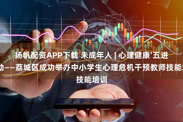 扬帆配资APP下载 未成年人 | 心理健康‘五进’活动——荔城区成功举办中小学生心理危机干预教师技能培训