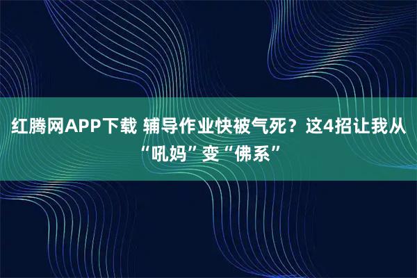 红腾网APP下载 辅导作业快被气死？这4招让我从“吼妈”变“佛系”