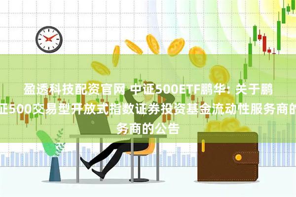 盈透科技配资官网 中证500ETF鹏华: 关于鹏华中证500交易型开放式指数证券投资基金流动性服务商的公告