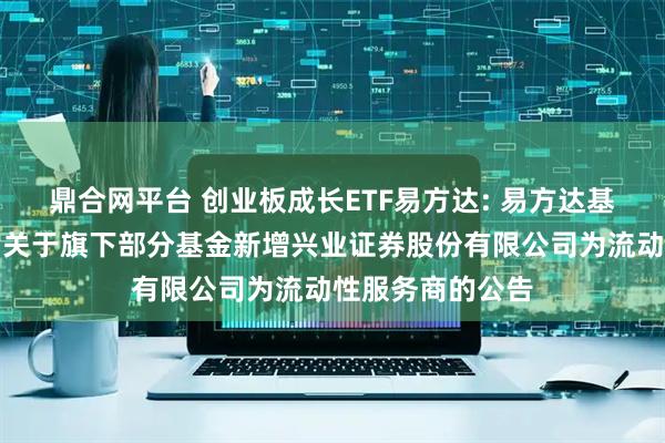 鼎合网平台 创业板成长ETF易方达: 易方达基金管理有限公司关于旗下部分基金新增兴业证券股份有限公司为流动性服务商的公告