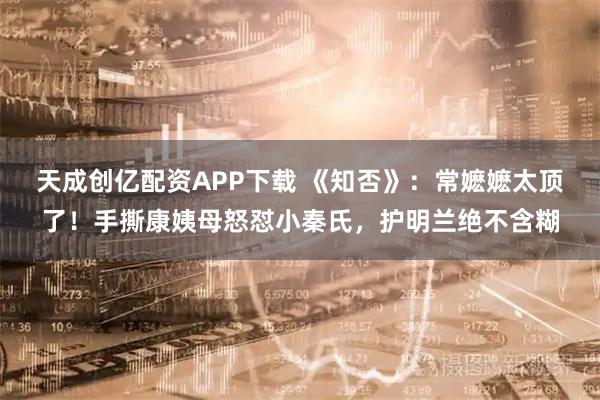 天成创亿配资APP下载 《知否》：常嬷嬷太顶了！手撕康姨母怒怼小秦氏，护明兰绝不含糊