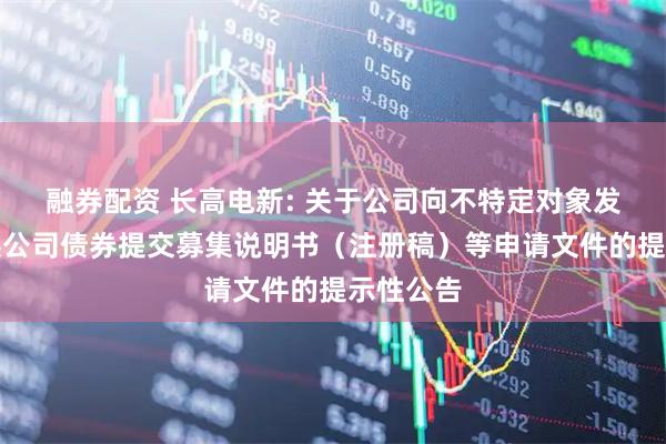 融券配资 长高电新: 关于公司向不特定对象发行可转换公司债券提交募集说明书（注册稿）等申请文件的提示性公告