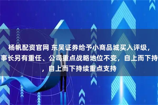 杨帆配资官网 东吴证券给予小商品城买入评级，公司换帅董事长另有重任、公司重点战略地位不变，自上而下持续重点支持