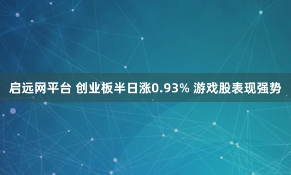 启远网平台 创业板半日涨0.93% 游戏股表现强势