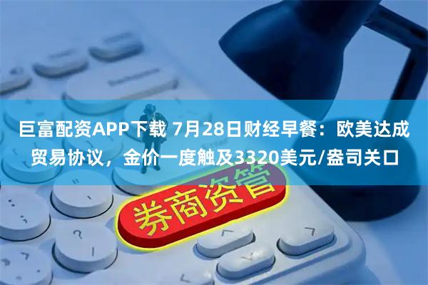 巨富配资APP下载 7月28日财经早餐：欧美达成贸易协议，金价一度触及3320美元/盎司关口