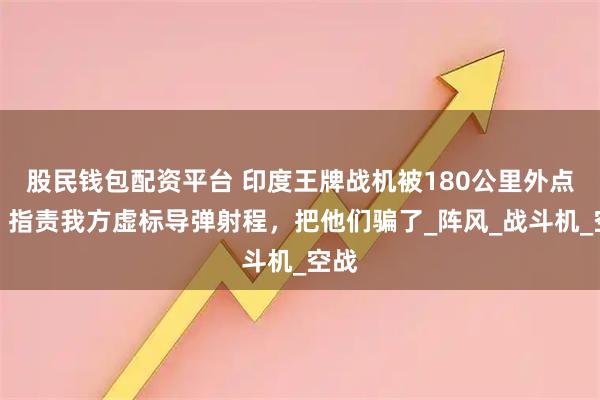 股民钱包配资平台 印度王牌战机被180公里外点名，指责我方虚标导弹射程，把他们骗了_阵风_战斗机_空战