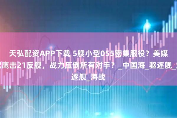 天弘配资APP下载 5艘小型055密集服役？美媒：配鹰击21反舰，战力压倒所有对手？_中国海_驱逐舰_海战