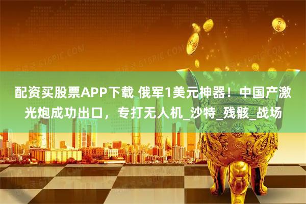 配资买股票APP下载 俄军1美元神器！中国产激光炮成功出口，专打无人机_沙特_残骸_战场