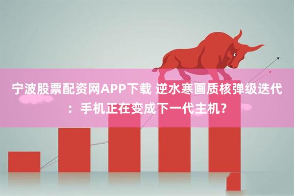 宁波股票配资网APP下载 逆水寒画质核弹级迭代：手机正在变成下一代主机？