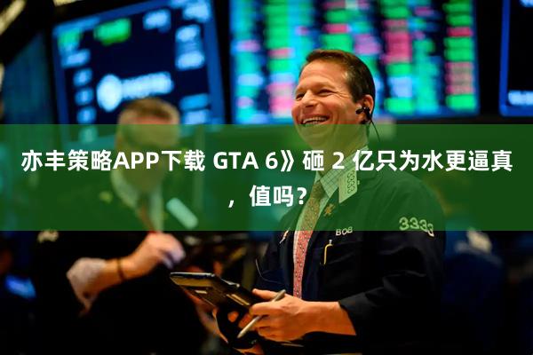 亦丰策略APP下载 GTA 6》砸 2 亿只为水更逼真,值吗?