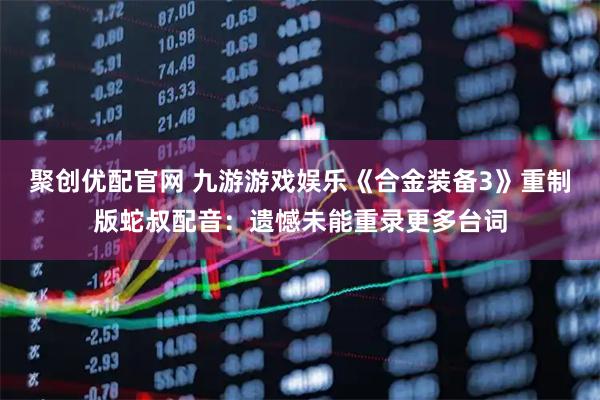 聚创优配官网 九游游戏娱乐《合金装备3》重制版蛇叔配音：遗憾未能重录更多台词