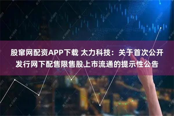 股窜网配资APP下载 太力科技：关于首次公开发行网下配售限售股上市流通的提示性公告