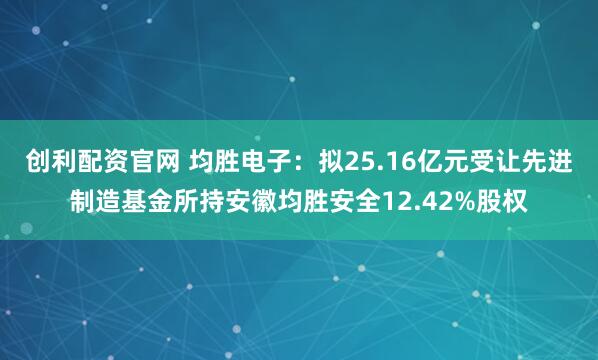 创利配资官网 均胜电子：拟25.16亿元受让先进制造基金所持安徽均胜安全12.42%股权