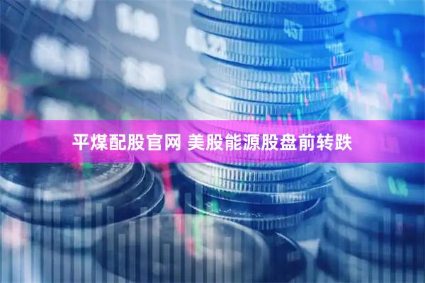 平煤配股官网 美股能源股盘前转跌
