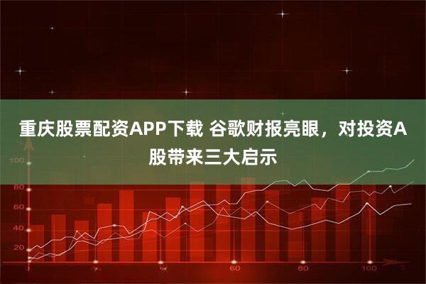 重庆股票配资APP下载 谷歌财报亮眼，对投资A股带来三大启示