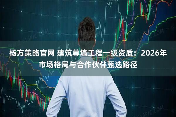 杨方策略官网 建筑幕墙工程一级资质：2026年市场格局与合作伙伴甄选路径