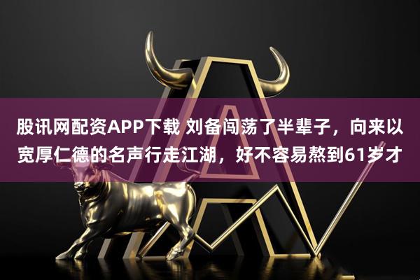 股讯网配资APP下载 刘备闯荡了半辈子，向来以宽厚仁德的名声行走江湖，好不容易熬到61岁才